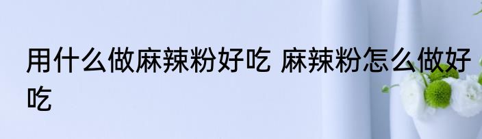 用什么做麻辣粉好吃 麻辣粉怎么做好吃