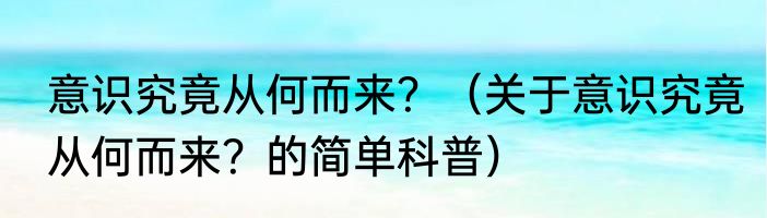 意识究竟从何而来？（关于意识究竟从何而来？的简单科普）