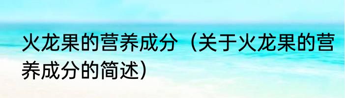 火龙果的营养成分（关于火龙果的营养成分的简述）