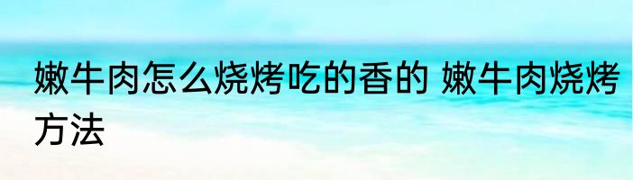 嫩牛肉怎么烧烤吃的香的 嫩牛肉烧烤方法