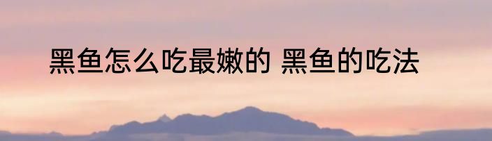 黑鱼怎么吃最嫩的 黑鱼的吃法