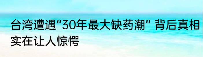 台湾遭遇“30年最大缺药潮” 背后真相实在让人惊愕