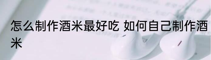 怎么制作酒米最好吃 如何自己制作酒米