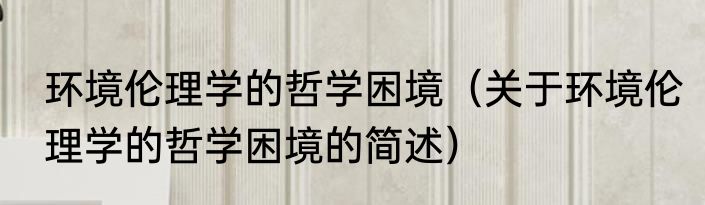 环境伦理学的哲学困境（关于环境伦理学的哲学困境的简述）