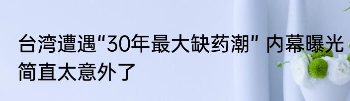 台湾遭遇“30年最大缺药潮” 内幕曝光简直太意外了