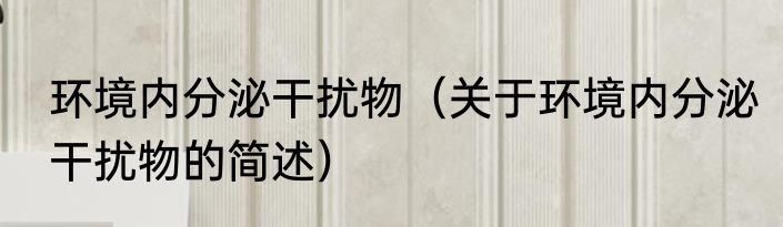 环境内分泌干扰物（关于环境内分泌干扰物的简述）