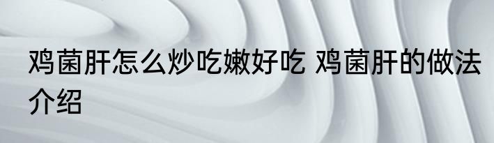 鸡菌肝怎么炒吃嫩好吃 鸡菌肝的做法介绍