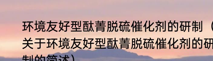 环境友好型酞菁脱硫催化剂的研制（关于环境友好型酞菁脱硫催化剂的研制的简述）