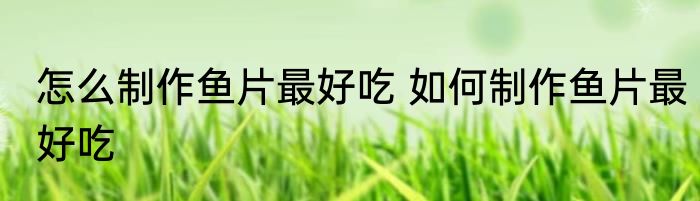 怎么制作鱼片最好吃 如何制作鱼片最好吃