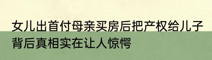 女儿出首付母亲买房后把产权给儿子 背后真相实在让人惊愕