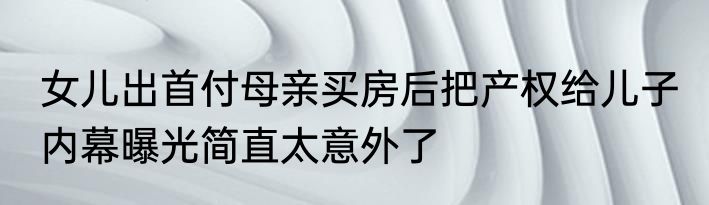 女儿出首付母亲买房后把产权给儿子 内幕曝光简直太意外了
