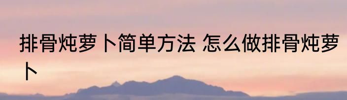 排骨炖萝卜简单方法 怎么做排骨炖萝卜
