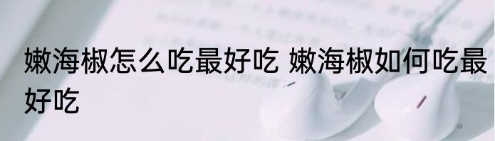 嫩海椒怎么吃最好吃 嫩海椒如何吃最好吃