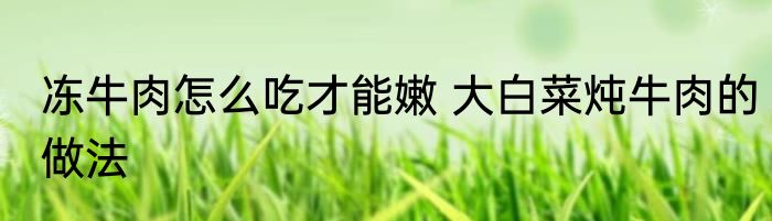 冻牛肉怎么吃才能嫩 大白菜炖牛肉的做法