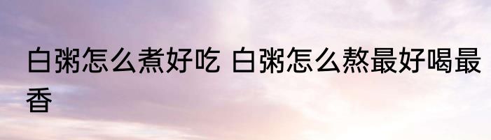白粥怎么煮好吃 白粥怎么熬最好喝最香