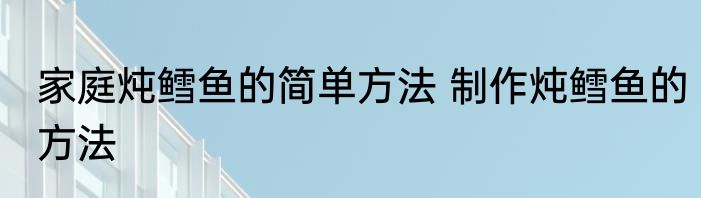 家庭炖鳕鱼的简单方法 制作炖鳕鱼的方法