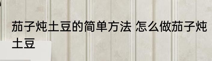 茄子炖土豆的简单方法 怎么做茄子炖土豆