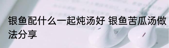 银鱼配什么一起炖汤好 银鱼苦瓜汤做法分享