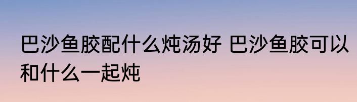 巴沙鱼胶配什么炖汤好 巴沙鱼胶可以和什么一起炖