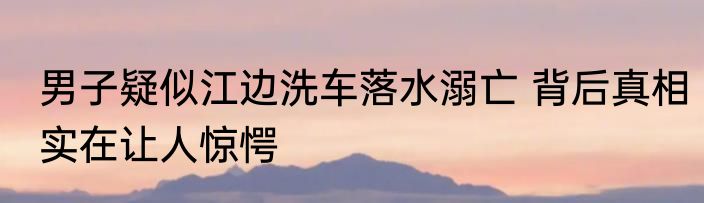 男子疑似江边洗车落水溺亡 背后真相实在让人惊愕