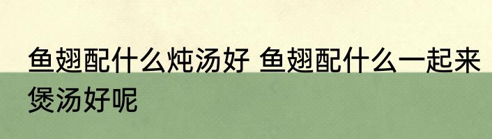 鱼翅配什么炖汤好 鱼翅配什么一起来煲汤好呢
