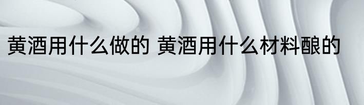 黄酒用什么做的 黄酒用什么材料酿的