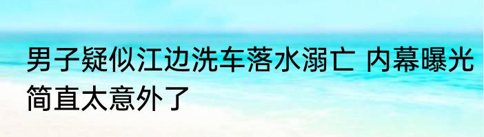 男子疑似江边洗车落水溺亡 内幕曝光简直太意外了