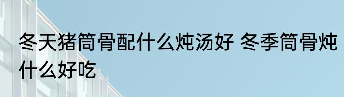 冬天猪筒骨配什么炖汤好 冬季筒骨炖什么好吃