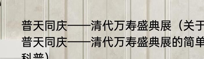 普天同庆——清代万寿盛典展（关于普天同庆——清代万寿盛典展的简单科普）