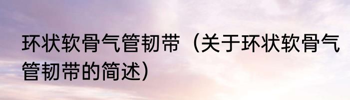 环状软骨气管韧带（关于环状软骨气管韧带的简述）