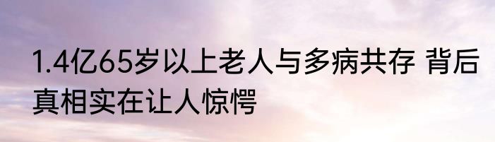 1.4亿65岁以上老人与多病共存 背后真相实在让人惊愕