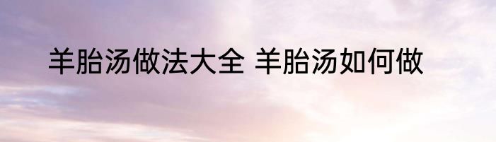 羊胎汤做法大全 羊胎汤如何做