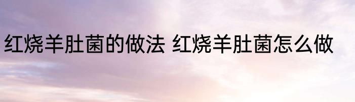 红烧羊肚菌的做法 红烧羊肚菌怎么做