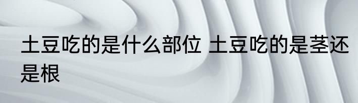 土豆吃的是什么部位 土豆吃的是茎还是根