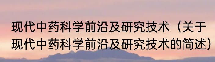 现代中药科学前沿及研究技术（关于现代中药科学前沿及研究技术的简述）