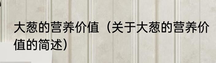 大葱的营养价值（关于大葱的营养价值的简述）