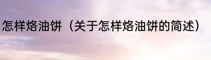 怎样烙油饼（关于怎样烙油饼的简述）