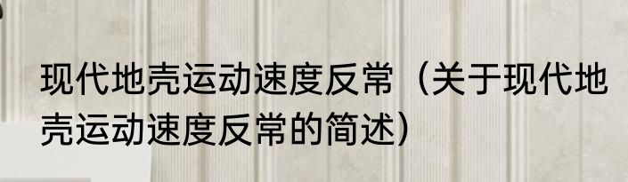 现代地壳运动速度反常（关于现代地壳运动速度反常的简述）