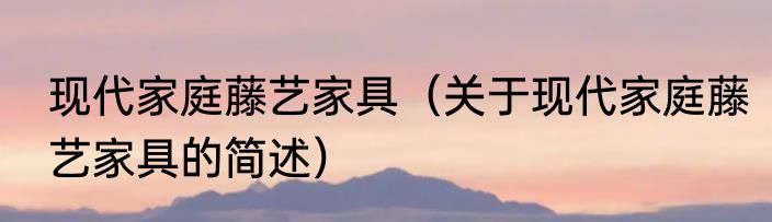 现代家庭藤艺家具（关于现代家庭藤艺家具的简述）