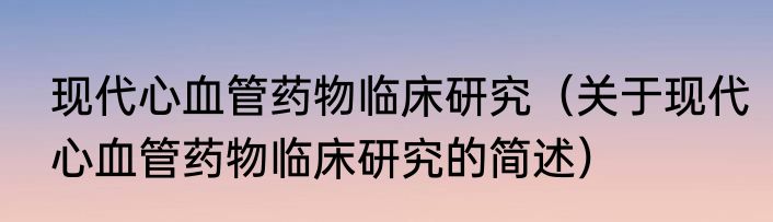 现代心血管药物临床研究（关于现代心血管药物临床研究的简述）