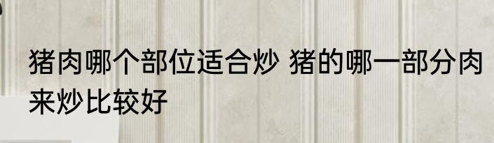 猪肉哪个部位适合炒 猪的哪一部分肉来炒比较好