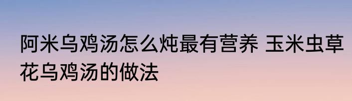 阿米乌鸡汤怎么炖最有营养 玉米虫草花乌鸡汤的做法