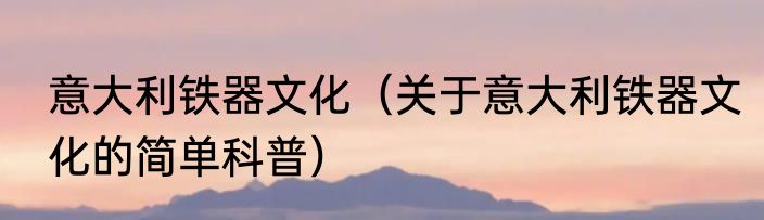 意大利铁器文化（关于意大利铁器文化的简单科普）