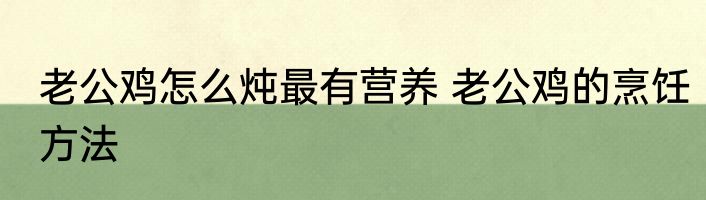 老公鸡怎么炖最有营养 老公鸡的烹饪方法