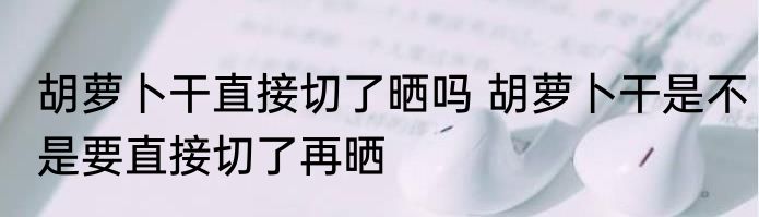 胡萝卜干直接切了晒吗 胡萝卜干是不是要直接切了再晒