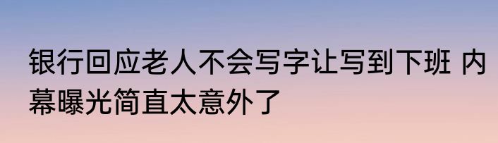 银行回应老人不会写字让写到下班 内幕曝光简直太意外了