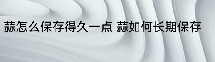 蒜怎么保存得久一点 蒜如何长期保存