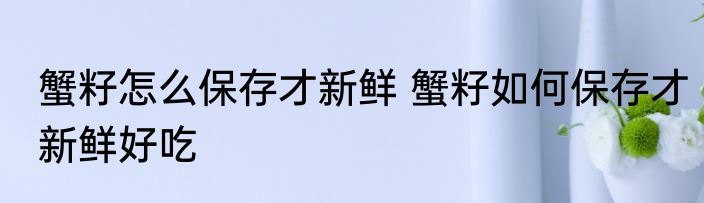 蟹籽怎么保存才新鲜 蟹籽如何保存才新鲜好吃
