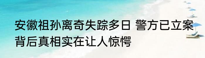 安徽祖孙离奇失踪多日 警方已立案 背后真相实在让人惊愕