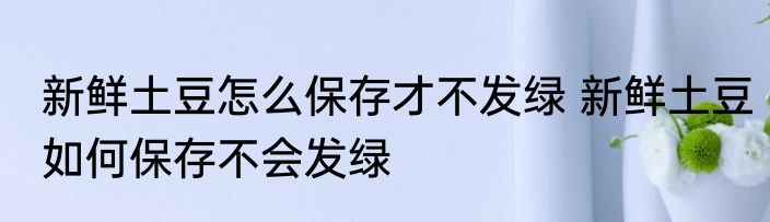 新鲜土豆怎么保存才不发绿 新鲜土豆如何保存不会发绿